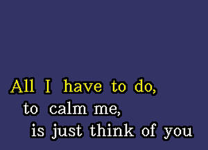 All I have to do,
to calm me,
is just think of you