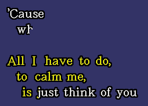 ,Cause
wk

All I have to do,
to calm me,
is just think of you