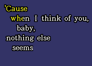 ,Cause

when I think of you,
baby,

nothing else
seems