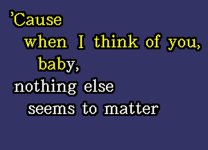 ,Cause

when I think of you,
baby,

nothing else
seems to matter