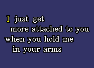 I just get
more attached to you

when you hold me
in your arms