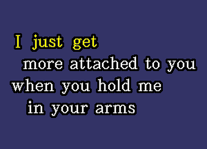 I just get
more attached to you

when you hold me
in your arms