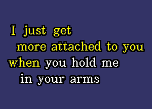 I just get
more attached to you

when you hold me
in your arms