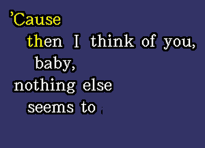 ,Cause
then I think of you,
baby,

nothing else
seems to