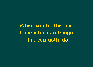 When you hit the limit
Losing time on things

That you gotta do