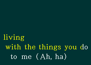 living
With the things you do
to me (Ah, ha)