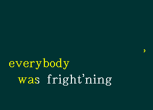 everybody
was frighfning