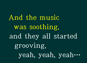 And the music
was soothing,

and they all started
grooving,
yeah, yeah, yeah-