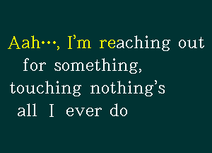 Aahm, Fm reaching out
for something,

touching nothings
all I ever do