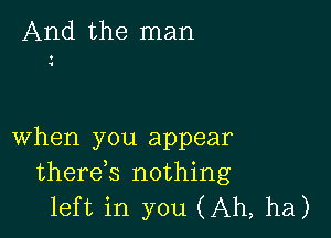 And the man

when you appear
therek nothing
left in you (Ah, ha)