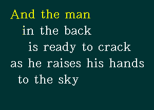 And the man
in the back
is ready to crack

as he raises his hands
to the sky