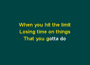 When you hit the limit
Losing time on things

That you gotta do