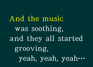 And the music
was soothing,

and they all started
grooving,
yeah, yeah, yeah-