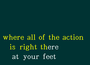 Where all of the action
is right there
at your feet