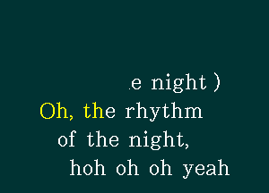 e night )

Oh, the rhythm
of the night,
hoh oh oh yeah