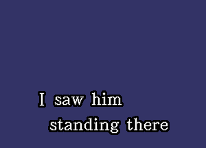 I saw him

standing there