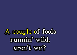 A couple of fools
runnid Wild,
aren,t we?