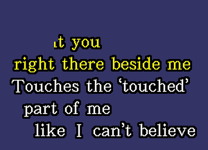 lt you
right there beside me
Touches the t0uched,
part of me
like I can,t believe