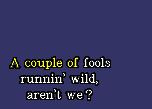 A couple of fools
runnid Wild,
aren,t we?