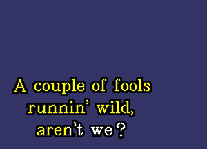 A couple of fools
runnid Wild,
aren,t we?