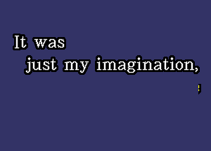 It was
just my imagination,