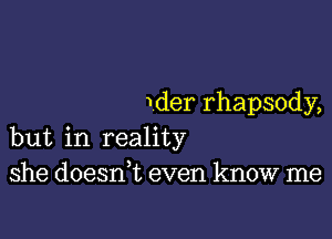 Ider rhapsody,

but in reality
she doesn,t even know me