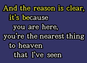 And the reason is clear,
it,s because
you are here,
you,re the nearest thing
to heaven
that Fve seen