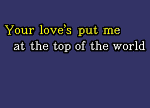 Your love s put me
at the top of the world