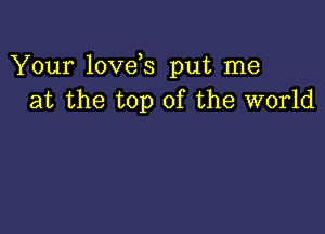 Your love s put me
at the top of the world