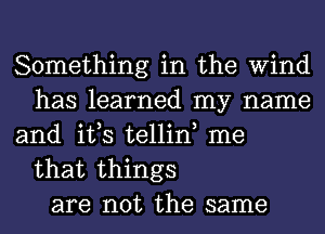 Something in the Wind
has learned my name
and it,s tellin, me

that things
are not the same