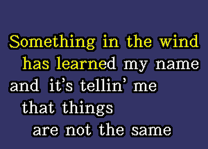 Something in the Wind
has learned my name
and it,s tellin, me

that things
are not the same