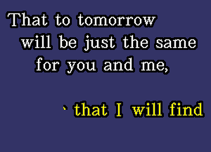 That to tomorrow
will be just the same
for you and me,

that I Will find