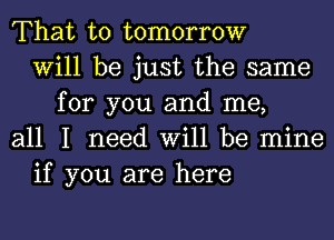 That to tomorrow
Will be just the same
for you and me,
all I need Will be mine
if you are here