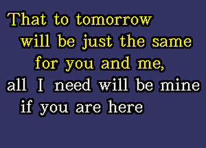 That to tomorrow
Will be just the same
for you and me,
all I need Will be mine
if you are here