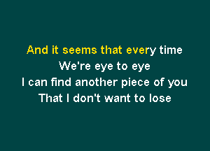 And it seems that every time
We're eye to eye

I can fund another piece of you
That I don't want to lose