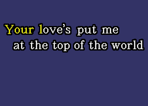 Your love s put me
at the top of the world