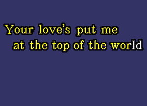 Your love s put me
at the top of the world