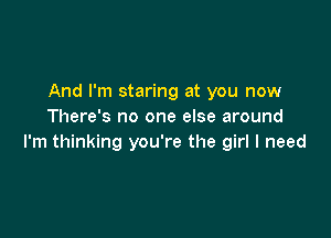 And I'm staring at you now
There's no one else around

I'm thinking you're the girl I need