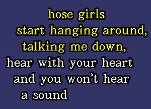 hose girls
start hanging around,
talking me down,
hear With your heart
and you won,t hear
a sound