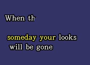 When th

someday your looks
Will be gone