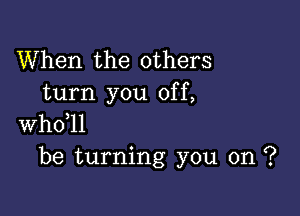 When the others
turn you off,

whdll
be turning you on ?