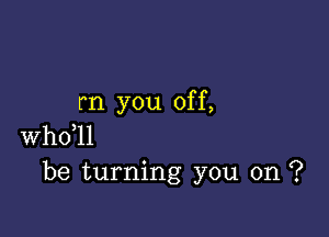 rn you off,

whdll
be turning you on ?