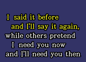 I said it before
and 1,11 say it again,
While others pretend
I need you now
and 1,11 need you then