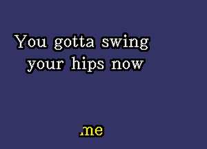 You gotta swing
your hips now