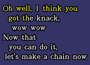 Oh well, I think you
got the knack,
wow wow

Now that
you can do it,
lefs make a chain now