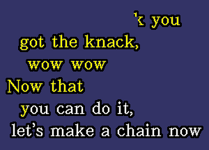 k you
got the knack,
wow wow

Now that
you can do it,
lefs make a chain now