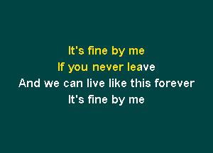 It's fme by me
If you never leave

And we can live like this forever
It's fine by me