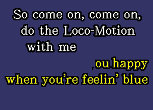 So come on, come on,
do the Loco-Motion
With me

ou happy
When you,re f eelin blue