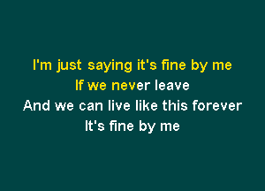 I'm just saying it's fme by me
If we never leave

And we can live like this forever
It's fine by me