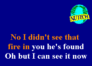 No I didn't see that
fire in you he's found
Oh but I can see it now